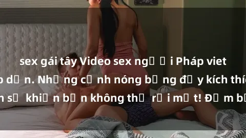 sex gái tây Video sex người Pháp vietsub cực hot và hấp dẫn. Những cảnh nóng bỏng đầy kích thích sẽ khiến bạn không thể rời mắt! Đảm bảo làm bạn mãn nhãn!