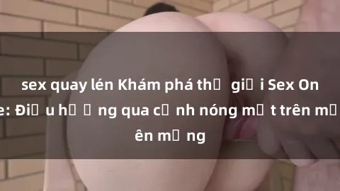 sex quay lén Khám phá thế giới Sex Online: Điều hướng qua cảnh nóng mắt trên mạng