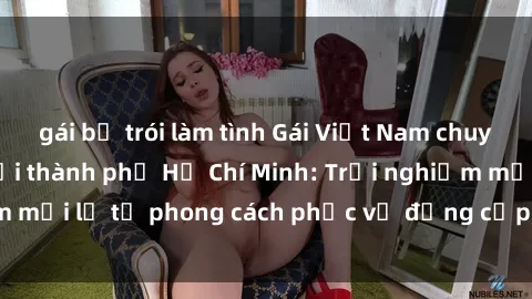 gái bị trói làm tình Gái Việt Nam chuyển giới làm tình tại thành phố Hồ Chí Minh: Trải nghiệm mới lạ từ phong cách phục vụ đẳng cấp và chuyên nghiệp