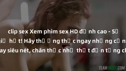 clip sex Xem phim sex HD đỉnh cao - Sảng khoái hơn bao giờ hết! Hãy thưởng thức ngay những cảnh quay siêu nét, chân thực như thật đến từng chi tiết chỉ có tại chúng tôi