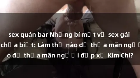 sex quán bar Những bí mật về sex gái Hàn Quốc mà bạn chưa biết: Làm thế nào để thỏa mãn người đẹp xứ Kim Chi?