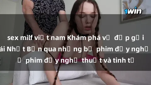 sex milf việt nam Khám phá vẻ đẹp gợi cảm của sex gái Nhật Bản qua những bộ phim đầy nghệ thuật và tinh tế