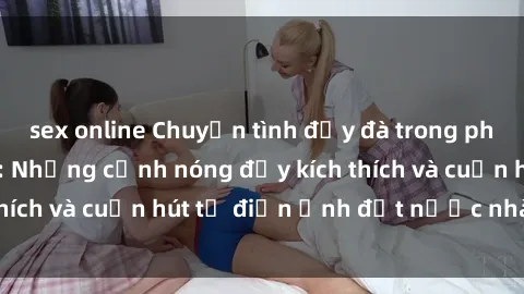 sex online Chuyện tình đẫy đà trong phim sex Trung Quốc: Những cảnh nóng đầy kích thích và cuốn hút từ điện ảnh đất nước nhào lộn