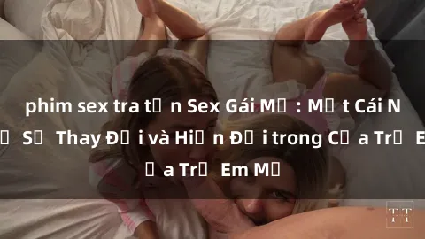 phim sex tra tấn Sex Gái Mỹ: Một Cái Nhìn Về Sự Thay Đổi và Hiện Đại trong Của Trẻ Em Mỹ