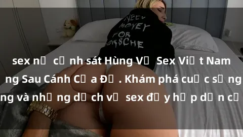 sex nữ cảnh sát Hùng Vỹ Sex Việt Nam: Những Bí Mật Đằng Sau Cánh Cửa Đỏ. Khám phá cuộc sống và những dịch vụ sex đầy hấp dẫn của người Việt Nam.