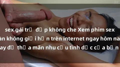 sex gái trẻ đẹp không che Xem phim sex miễn phí hoàn toàn không giới hạn trên internet ngay hôm nay để thỏa mãn nhu cầu tình dục của bạn mà không tốn chi phí.
