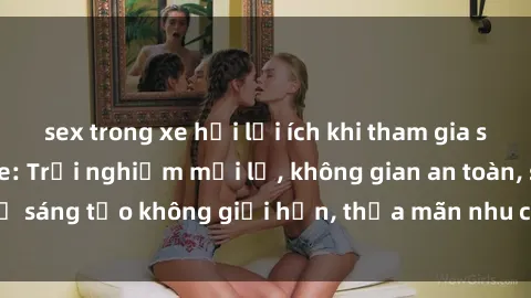 sex trong xe hơi lợi ích khi tham gia sex online không che: Trải nghiệm mới lạ, không gian an toàn, sự sáng tạo không giới hạn, thỏa mãn nhu cầu tình dục của bạn.