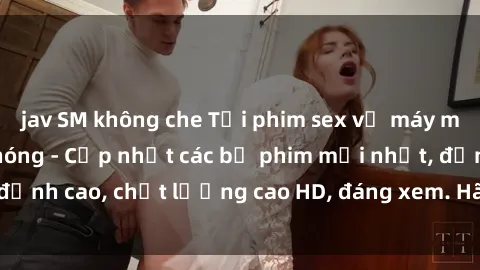 jav SM không che Tải phim sex về máy miễn phí và nhanh chóng - Cập nhật các bộ phim mới nhất, đỉnh cao, chất lượng cao HD, đáng xem. Hãy trải nghiệm ngay!