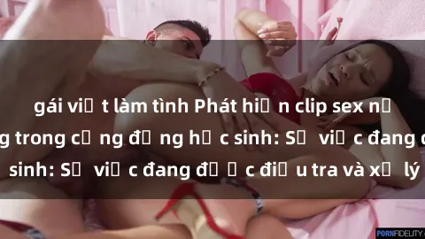 gái việt làm tình Phát hiện clip sex nữ sinh gây chấn động trong cộng đồng học sinh: Sự việc đang được điều tra và xử lý
