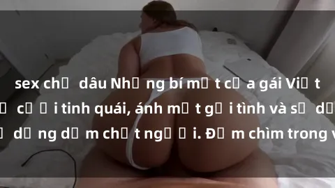 sex chị dâu Những bí mật của gái Việt Nam dâm đãng: Nụ cười tinh quái, ánh mắt gợi tình và sự dụng dẫm chết người. Đắm chìm trong vòng xoay đam mê!