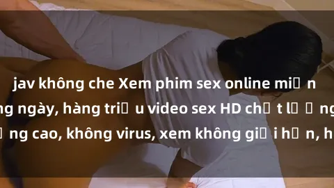jav không che Xem phim sex online miễn phí, cập nhật hàng ngày, hàng triệu video sex HD chất lượng cao, không virus, xem không giới hạn, hoàn toàn miễn phí.