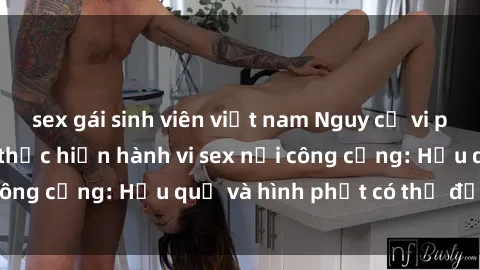 sex gái sinh viên việt nam Nguy cơ vi phạm pháp luật khi thực hiện hành vi sex nơi công cộng: Hậu quả và hình phạt có thể đối mặt