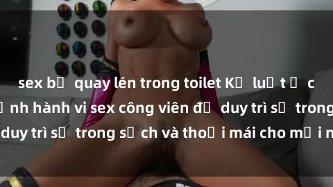 sex bị quay lén trong toilet Kỷ luật ở công viên: Chấn chỉnh hành vi sex công viên để duy trì sự trong sạch và thoải mái cho mọi người.