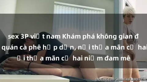 sex 3P việt nam Khám phá không gian độc đáo tại sex quán cà phê hấp dẫn, nơi thỏa mãn cả hai niềm đam mê