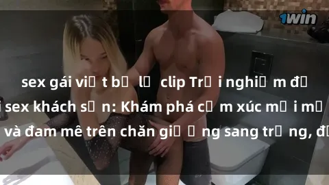 sex gái việt bị lộ clip Trải nghiệm đỉnh cao tình yêu tại sex khách sạn: Khám phá cảm xúc mới mẻ và đam mê trên chăn giường sang trọng, độc đáo, không giới hạn.