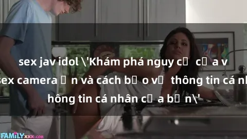 sex jav idol 'Khám phá nguy cơ của việc sử dụng sex camera ẩn và cách bảo vệ thông tin cá nhân của bạn'