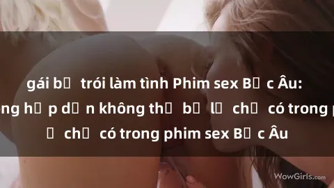 gái bị trói làm tình Phim sex Bắc Âu: Những cảnh nóng hấp dẫn không thể bỏ lỡ chỉ có trong phim sex Bắc Âu