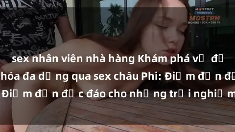 sex nhân viên nhà hàng Khám phá vẻ đẹp tự nhiên và văn hóa đa dạng qua sex châu Phi: Điểm đến độc đáo cho những trải nghiệm khó quên