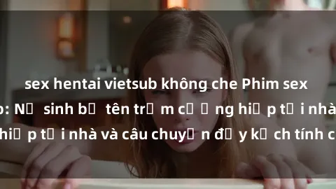 sex hentai vietsub không che Phim sex cưỡng hiếp vietsub: Nữ sinh bị tên trộm cưỡng hiếp tại nhà và câu chuyện đầy kịch tính của vietsub