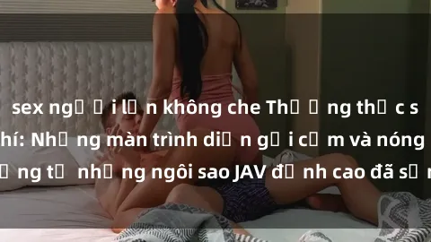 sex người lớn không che Thưởng thức sex JAV idol miễn phí: Những màn trình diễn gợi cảm và nóng bỏng từ những ngôi sao JAV đỉnh cao đã sẵn sàng để bạn khám phá.