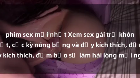 phim sex mới nhất Xem sex gái trẻ không che hấp dẫn nhất, cực kỳ nóng bỏng và đầy kích thích, đảm bảo sẽ làm hài lòng mọi người!