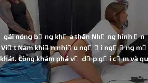 gái nóng bỏng khỏa thân Những hình ảnh sex gái sinh viên Việt Nam khiến nhiều người ngưỡng mộ và thèm khát. Cùng khám phá vẻ đẹp gợi cảm và quyến rũ của những cô gái trẻ này.