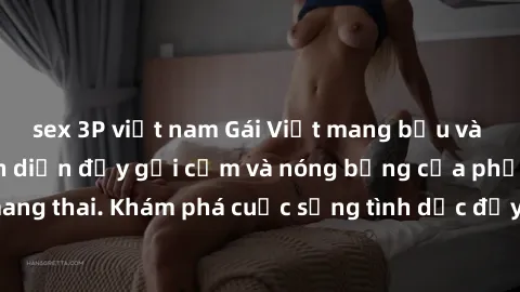 sex 3P việt nam Gái Việt mang bầu và làm tình: Màn trình diễn đầy gợi cảm và nóng bỏng của phụ nữ mang thai. Khám phá cuộc sống tình dục đầy hấp dẫn và mới lạ của họ!