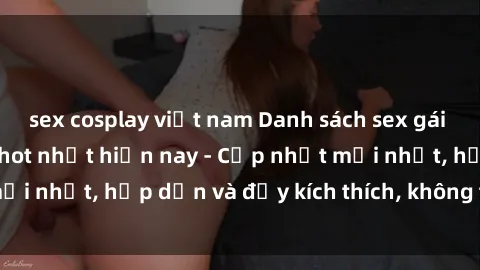sex cosplay việt nam Danh sách sex gái Việt Nam sinh viên hot nhất hiện nay - Cập nhật mới nhất, hấp dẫn và đầy kích thích, không thể bỏ qua!