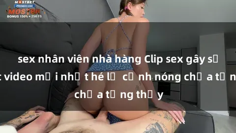 sex nhân viên nhà hàng Clip sex gây sốc: Loạt video mới nhất hé lộ cảnh nóng chưa từng thấy