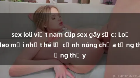 sex loli việt nam Clip sex gây sốc: Loạt video mới nhất hé lộ cảnh nóng chưa từng thấy
