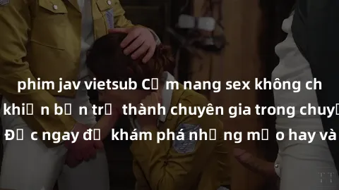 phim jav vietsub Cẩm nang sex không che: Những bí quyết khiến bạn trở thành chuyên gia trong chuyện ấy! Đọc ngay để khám phá những mẹo hay và bí quyết tình dục không che.