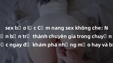 sex bạo lực Cẩm nang sex không che: Những bí quyết khiến bạn trở thành chuyên gia trong chuyện ấy! Đọc ngay để khám phá những mẹo hay và bí quyết tình dục không che.