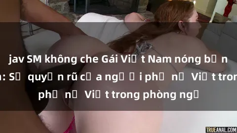 jav SM không che Gái Việt Nam nóng bỏng khi làm tình: Sự quyến rũ của người phụ nữ Việt trong phòng ngủ