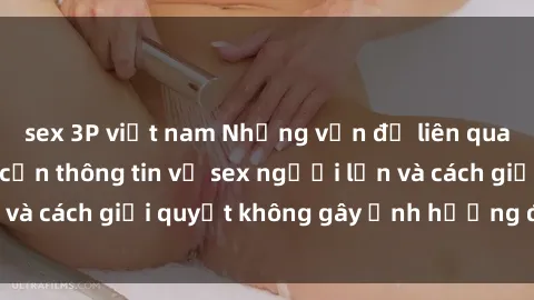 sex 3P việt nam Những vấn đề liên quan đến việc tiếp cận thông tin về sex người lớn và cách giải quyết không gây ảnh hưởng đến trẻ em