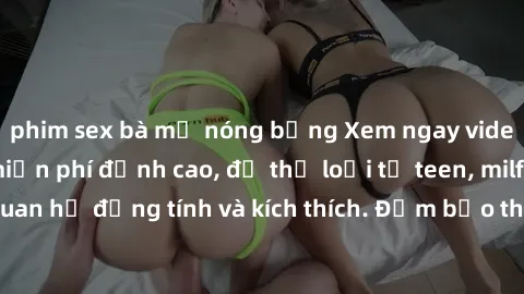 phim sex bà mẹ nóng bỏng Xem ngay video sex không che miễn phí đỉnh cao, đủ thể loại từ teen, milf đến các cảnh quan hệ đồng tính và kích thích. Đảm bảo thoả mãn mọi khả năng kích thích của bạn!