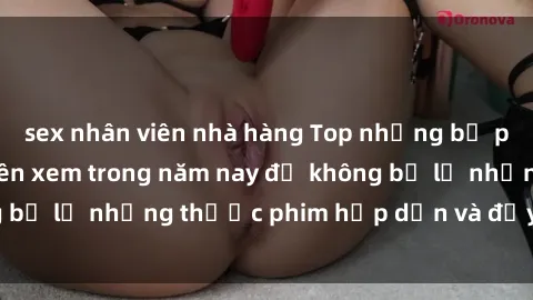 sex nhân viên nhà hàng Top những bộ phim sex hay nhất nên xem trong năm nay để không bỏ lỡ những thước phim hấp dẫn và đầy kịch tính.