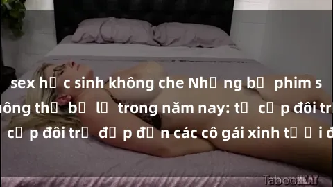 sex học sinh không che Những bộ phim sex JAV hot nhất không thể bỏ lỡ trong năm nay: từ cặp đôi trẻ đẹp đến các cô gái xinh tươi đầy sức hút.
