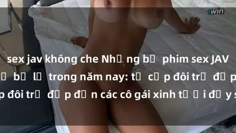 sex jav không che Những bộ phim sex JAV hot nhất không thể bỏ lỡ trong năm nay: từ cặp đôi trẻ đẹp đến các cô gái xinh tươi đầy sức hút.