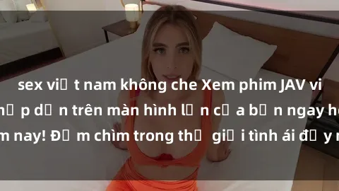 sex việt nam không che Xem phim JAV vietsub mới nhất và hấp dẫn trên màn hình lớn của bạn ngay hôm nay! Đắm chìm trong thế giới tình ái đầy nóng bỏng và kích thích.