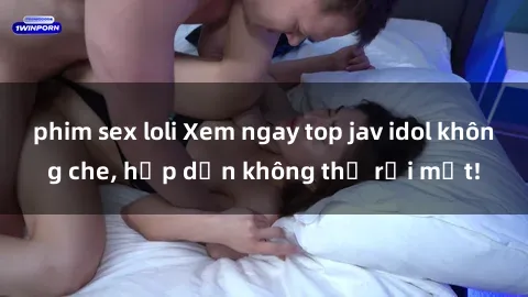 phim sex loli Xem ngay top jav idol không che, hấp dẫn không thể rời mắt!