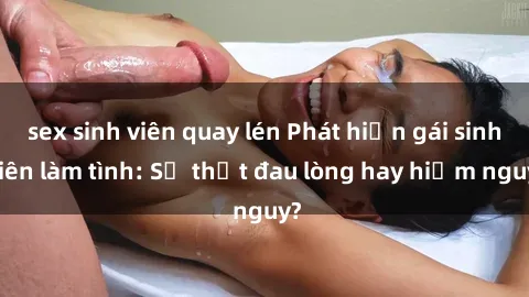 sex sinh viên quay lén Phát hiện gái sinh viên làm tình: Sự thật đau lòng hay hiểm nguy?