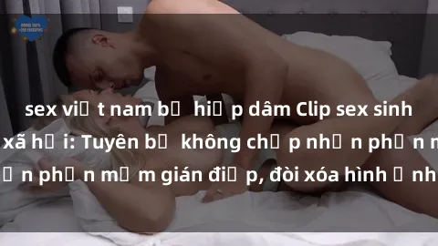 sex việt nam bị hiếp dâm Clip sex sinh viên gây sốt mạng xã hội: Tuyên bố không chấp nhận phần mềm gián điệp, đòi xóa hình ảnh trên internet