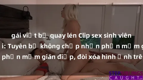gái việt bị quay lén Clip sex sinh viên gây sốt mạng xã hội: Tuyên bố không chấp nhận phần mềm gián điệp, đòi xóa hình ảnh trên internet