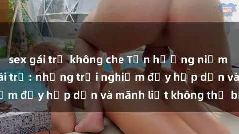 sex gái trẻ không che Tận hưởng niềm vui của sex với gái trẻ: những trải nghiệm đầy hấp dẫn và mãnh liệt không thể bỏ lỡ
