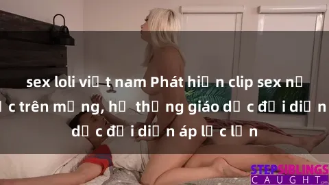 sex loli việt nam Phát hiện clip sex nữ sinh gây sốc trên mạng, hệ thống giáo dục đối diện áp lực lớn