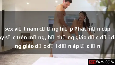 sex việt nam cưỡng hiếp Phát hiện clip sex nữ sinh gây sốc trên mạng, hệ thống giáo dục đối diện áp lực lớn
