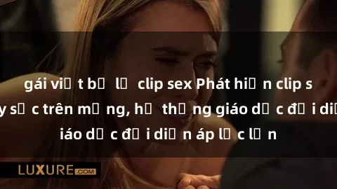 gái việt bị lộ clip sex Phát hiện clip sex nữ sinh gây sốc trên mạng, hệ thống giáo dục đối diện áp lực lớn