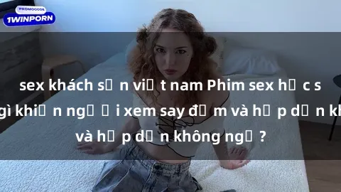sex khách sạn việt nam Phim sex học sinh: Điều gì khiến người xem say đắm và hấp dẫn không ngờ?