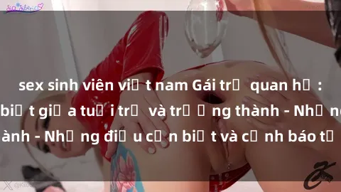 sex sinh viên việt nam Gái trẻ quan hệ: Mối quan hệ khác biệt giữa tuổi trẻ và trưởng thành - Những điều cần biết và cảnh báo từ chuyên gia