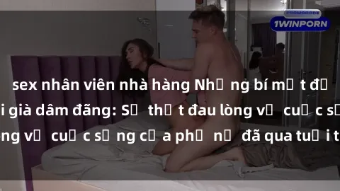 sex nhân viên nhà hàng Những bí mật đằng sau vẻ ngoài gái già dâm đãng: Sự thật đau lòng về cuộc sống của phụ nữ đã qua tuổi thanh xuân